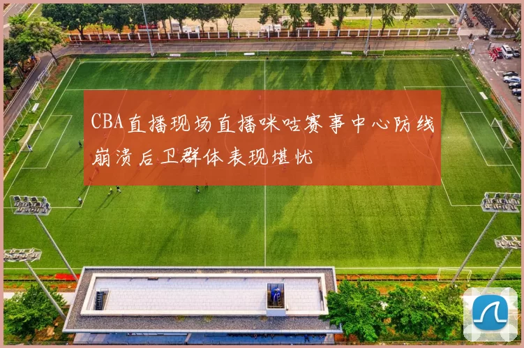 CBA直播现场直播咪咕赛事中心防线崩溃后卫群体表现堪忧