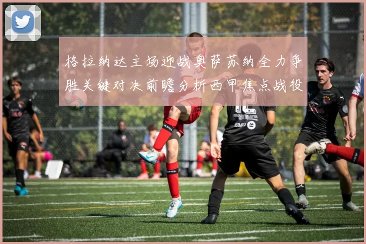 格拉纳达主场迎战奥萨苏纳全力争胜关键对决前瞻分析西甲焦点战役