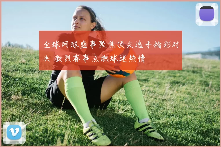 全球网球盛事聚焦顶尖选手精彩对决 激烈赛事点燃球迷热情