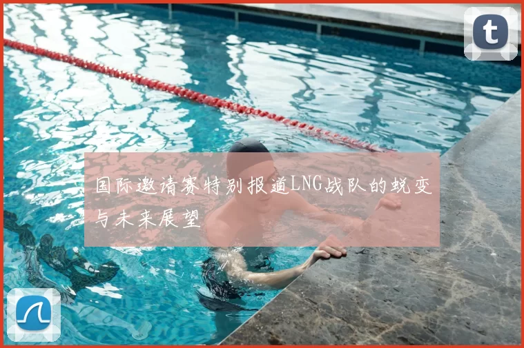 国际邀请赛特别报道LNG战队的蜕变与未来展望