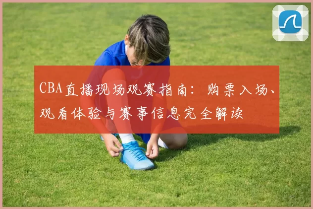 CBA直播现场观赛指南:购票入场、观看体验与赛事信息完全解读