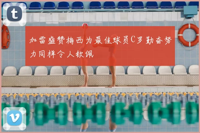 加雷盛赞梅西为最佳球员C罗勤奋努力同样令人钦佩