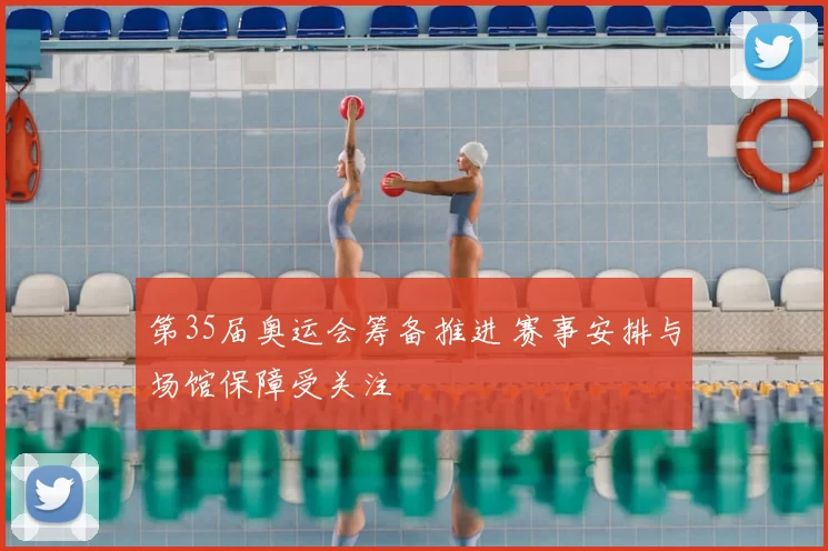 第35届奥运会筹备推进 赛事安排与场馆保障受关注
