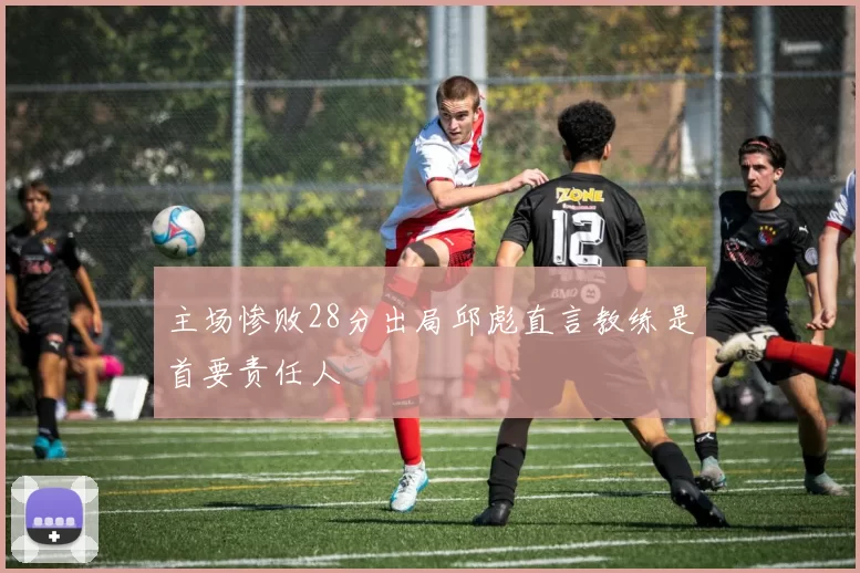 主场惨败28分出局邱彪直言教练是首要责任人