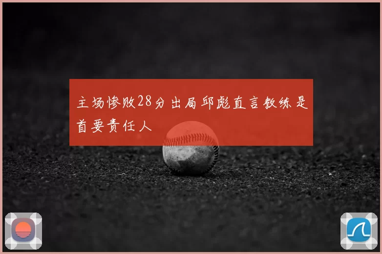 主场惨败28分出局邱彪直言教练是首要责任人