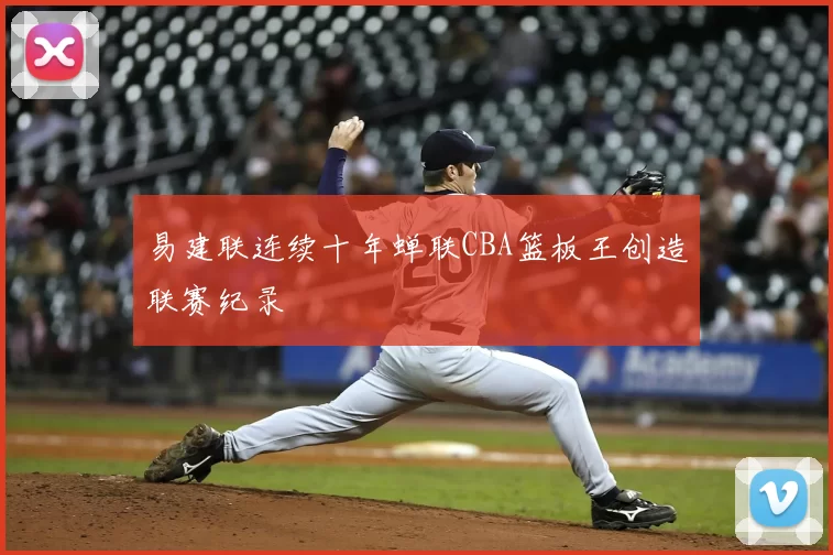 易建联连续十年蝉联CBA篮板王创造联赛纪录