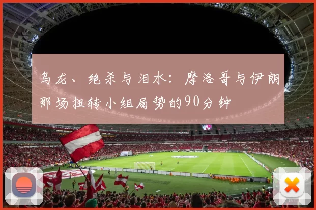 乌龙、绝杀与泪水:摩洛哥与伊朗那场扭转小组局势的90分钟