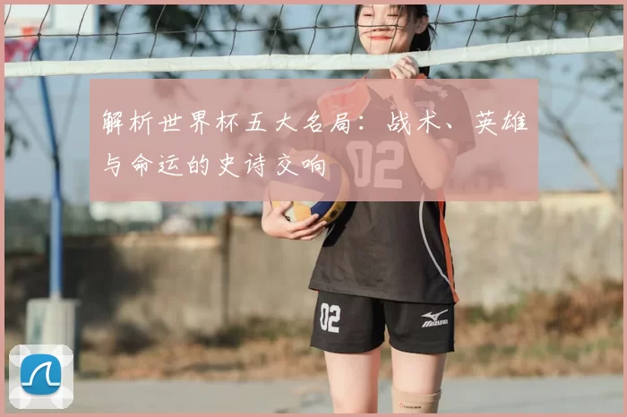 解析世界杯五大名局：战术、英雄与命运的史诗交响