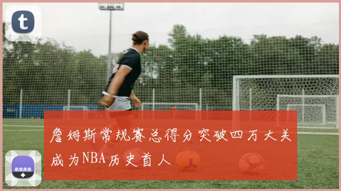詹姆斯常规赛总得分突破四万大关成为NBA历史首人