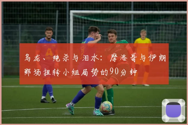 乌龙、绝杀与泪水:摩洛哥与伊朗那场扭转小组局势的90分钟