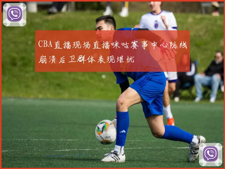 CBA直播现场直播咪咕赛事中心防线崩溃后卫群体表现堪忧