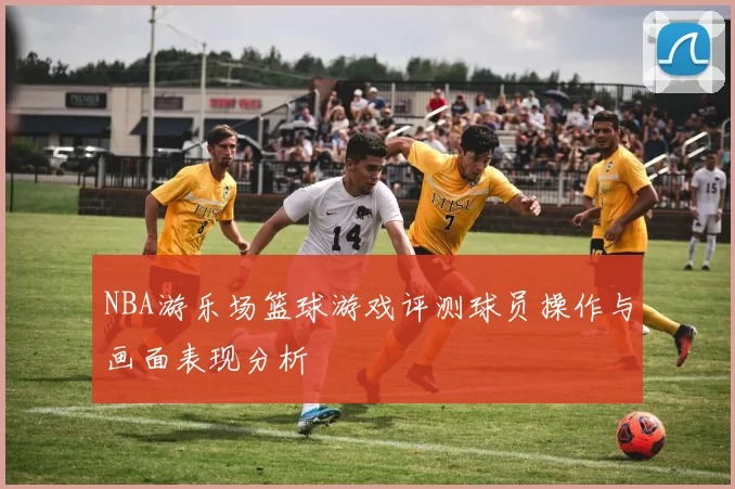 NBA游乐场篮球游戏评测球员操作与画面表现分析