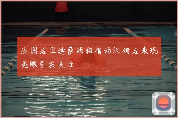 法国后卫迪萨西租借西汉姆后表现亮眼引发关注