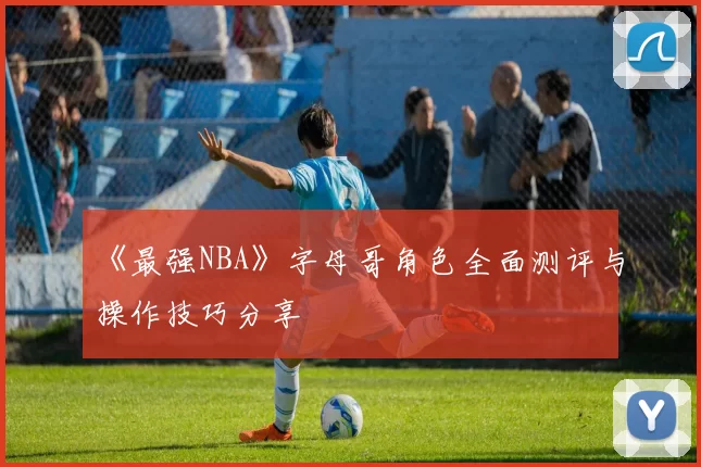 《最强NBA》字母哥角色全面测评与操作技巧分享