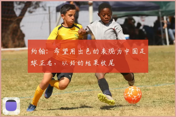 约翰:希望用出色的表现为中国足球正名,以好的结果收尾
