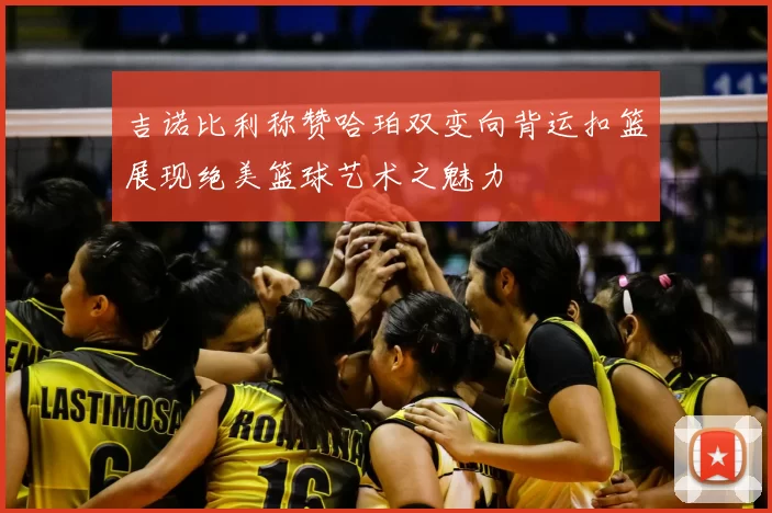 吉诺比利称赞哈珀双变向背运扣篮展现绝美篮球艺术之魅力