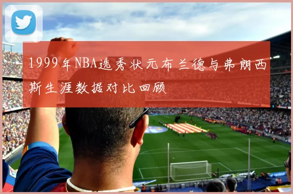 1999年NBA选秀状元布兰德与弗朗西斯生涯数据对比回顾