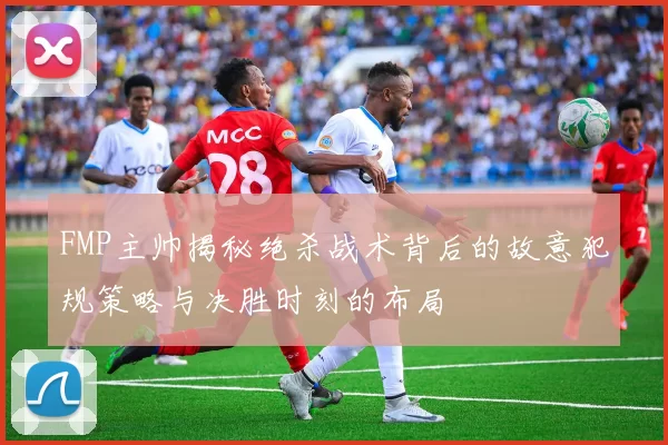 FMP主帅揭秘绝杀战术背后的故意犯规策略与决胜时刻的布局