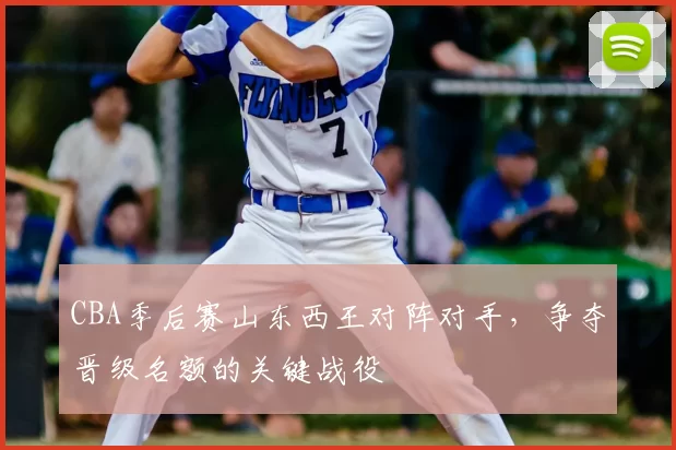 CBA季后赛山东西王对阵对手，争夺晋级名额的关键战役