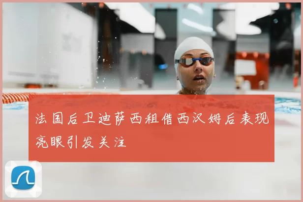 法国后卫迪萨西租借西汉姆后表现亮眼引发关注