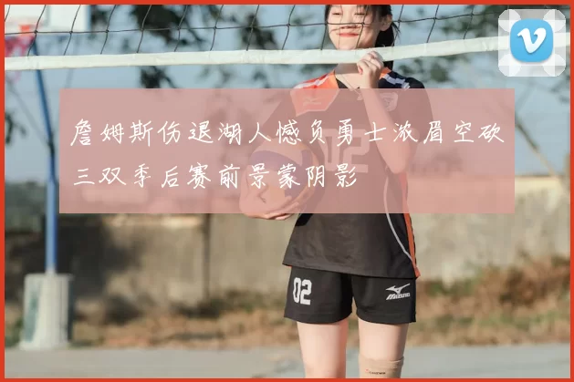 詹姆斯伤退湖人憾负勇士浓眉空砍三双季后赛前景蒙阴影