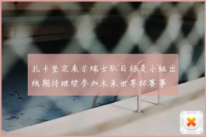 扎卡坚定表示瑞士队目标是小组出线期待继续参加未来世界杯赛事