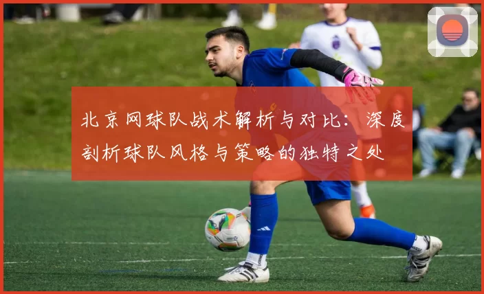 北京网球队战术解析与对比：深度剖析球队风格与策略的独特之处