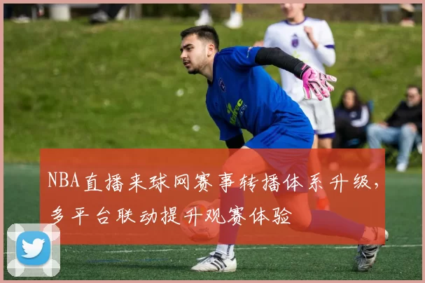 NBA直播来球网赛事转播体系升级,多平台联动提升观赛体验