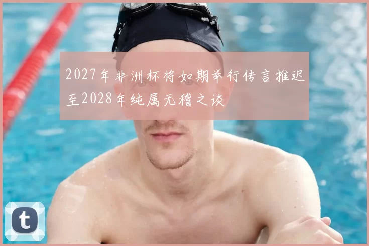 2027年非洲杯将如期举行传言推迟至2028年纯属无稽之谈