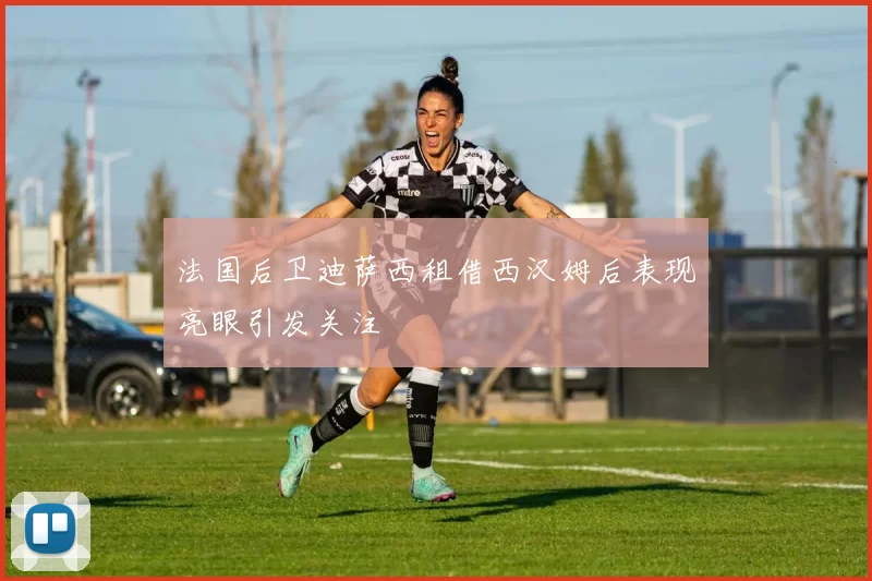 法国后卫迪萨西租借西汉姆后表现亮眼引发关注