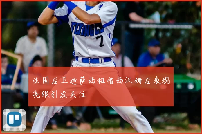 法国后卫迪萨西租借西汉姆后表现亮眼引发关注