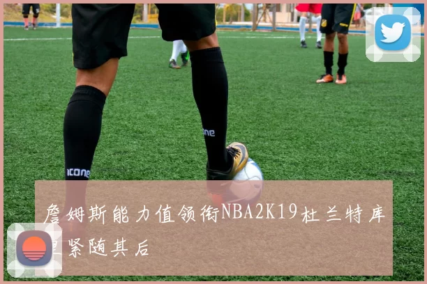 詹姆斯能力值领衔NBA2K19杜兰特库里紧随其后