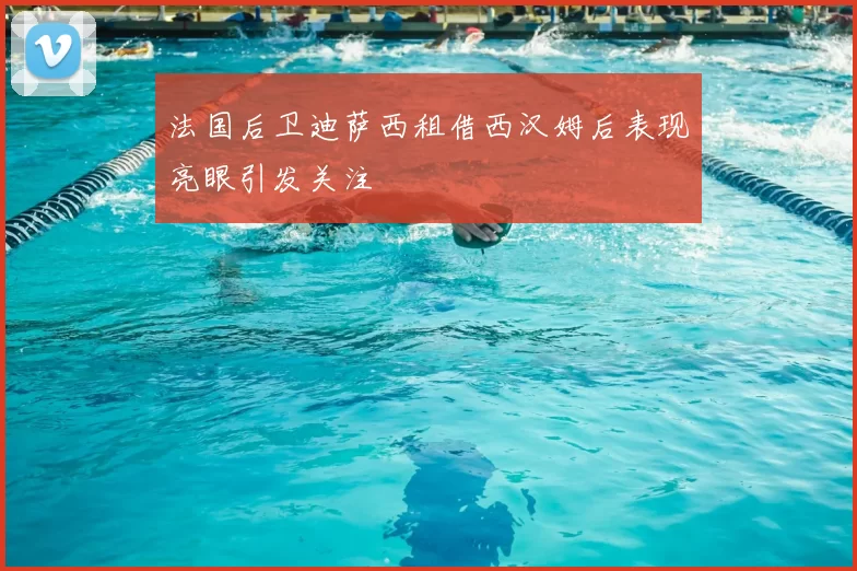 法国后卫迪萨西租借西汉姆后表现亮眼引发关注