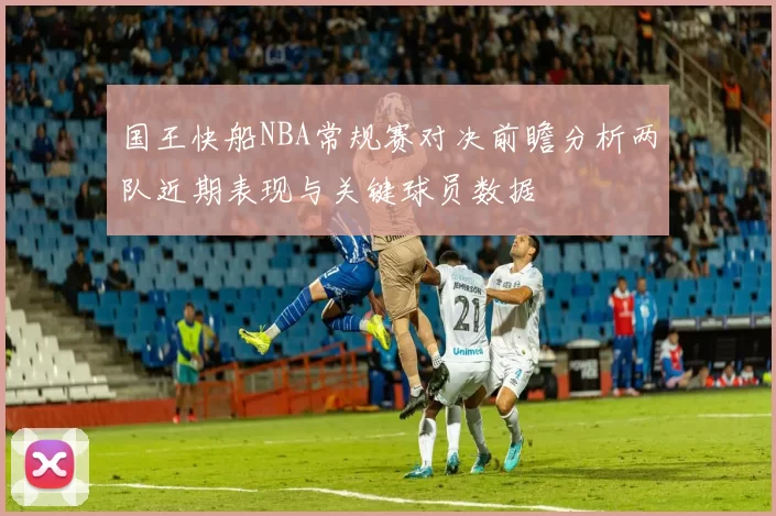 国王快船NBA常规赛对决前瞻分析两队近期表现与关键球员数据