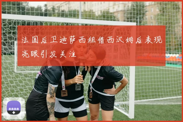 法国后卫迪萨西租借西汉姆后表现亮眼引发关注