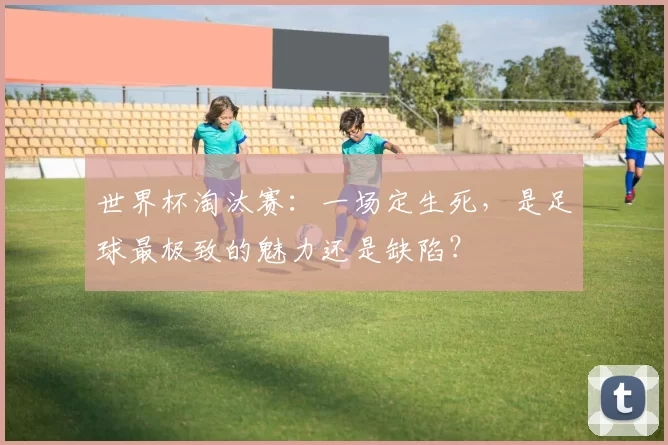 世界杯淘汰赛:一场定生死,是足球最极致的魅力还是缺陷?