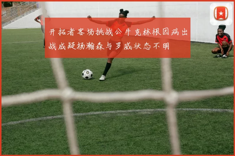 开拓者客场挑战公牛克林根因病出战成疑杨瀚森与罗威状态不明
