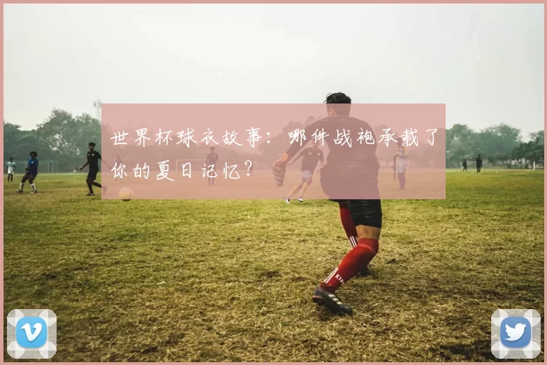世界杯球衣故事:哪件战袍承载了你的夏日记忆?