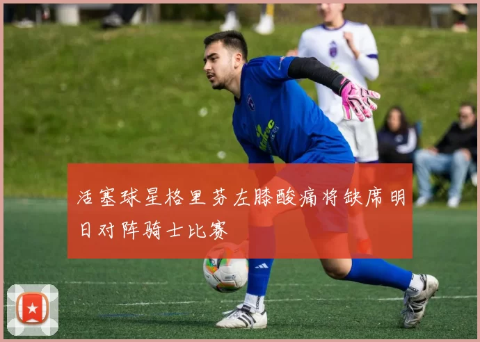 活塞球星格里芬左膝酸痛将缺席明日对阵骑士比赛