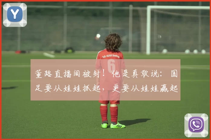 董路直播间被封!他是真敢说:国足要从娃娃抓起,更要从娃娃赢起