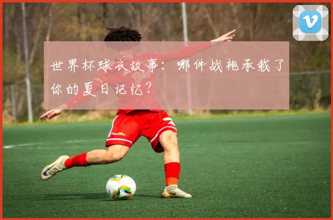世界杯球衣故事:哪件战袍承载了你的夏日记忆?