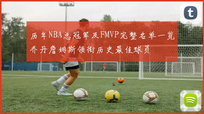 历年NBA总冠军及FMVP完整名单一览乔丹詹姆斯领衔历史最佳球员
