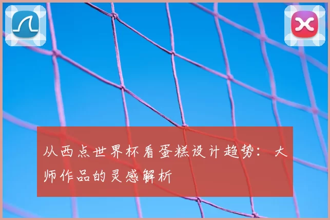 从西点世界杯看蛋糕设计趋势：大师作品的灵感解析