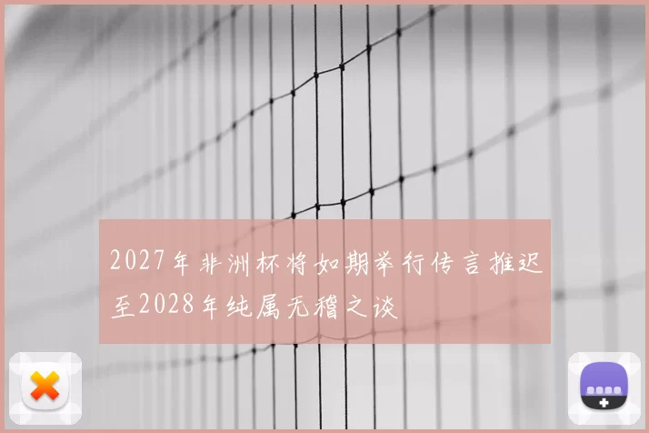 2027年非洲杯将如期举行传言推迟至2028年纯属无稽之谈