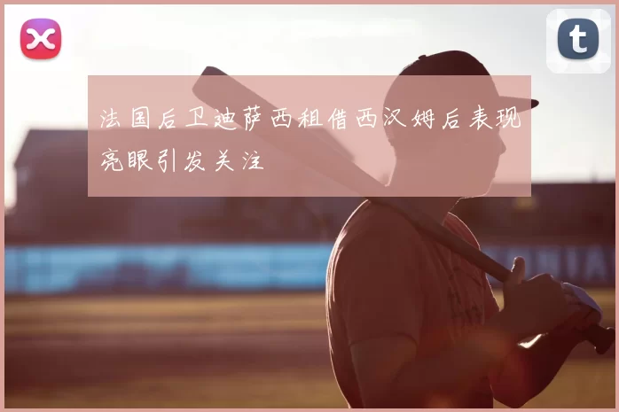 法国后卫迪萨西租借西汉姆后表现亮眼引发关注
