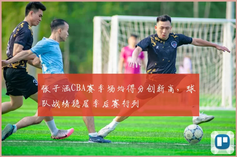张子涵CBA赛季场均得分创新高,球队战绩稳居季后赛行列