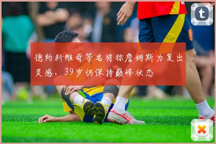 德约科维奇等名将称詹姆斯为复出灵感,39岁仍保持巅峰状态