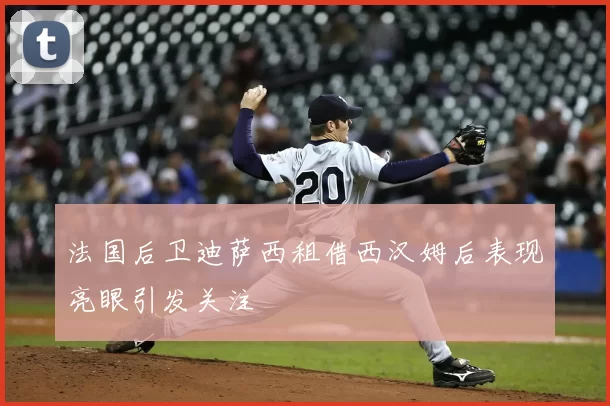 法国后卫迪萨西租借西汉姆后表现亮眼引发关注