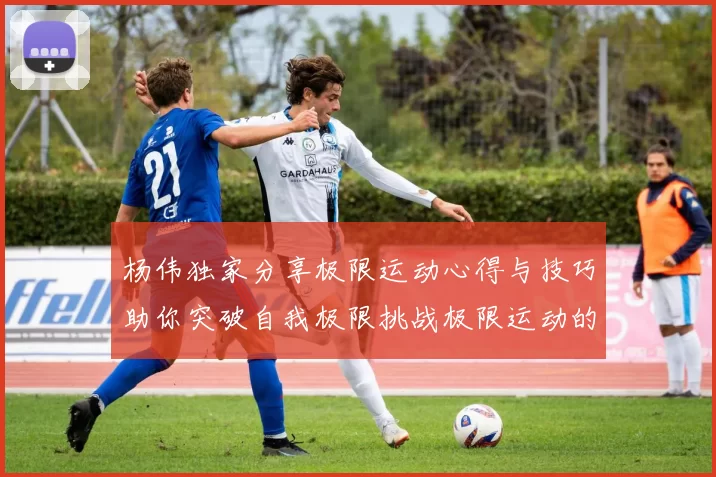 杨伟独家分享极限运动心得与技巧助你突破自我极限挑战极限运动的乐趣与安全性