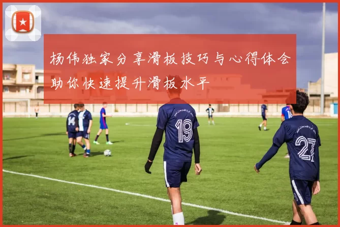 杨伟独家分享滑板技巧与心得体会助你快速提升滑板水平